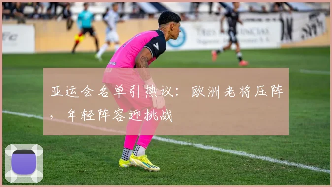 亚运会名单引热议：欧洲老将压阵，年轻阵容迎挑战