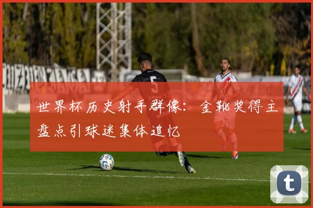 世界杯历史射手群像：金靴奖得主盘点引球迷集体追忆