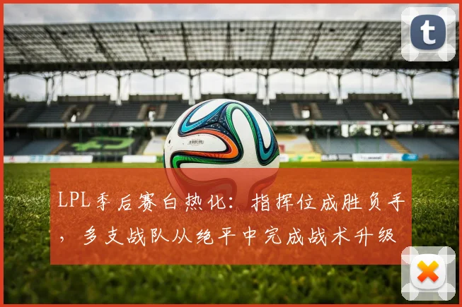 LPL季后赛白热化：指挥位成胜负手，多支战队从绝平中完成战术升级
