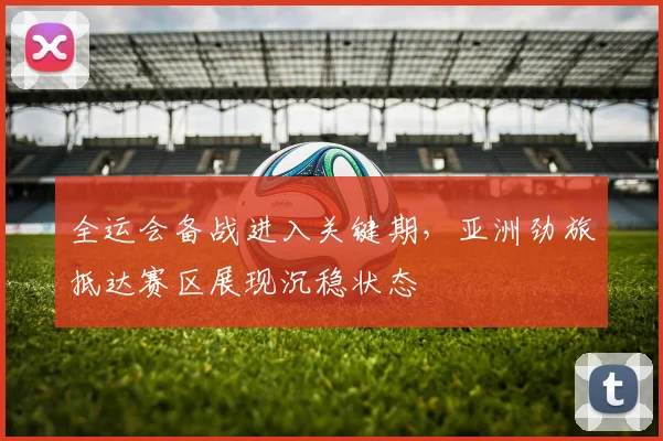 全运会备战进入关键期，亚洲劲旅抵达赛区展现沉稳状态