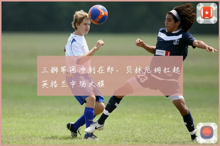 三狮军团冲刺在即，贝林厄姆扛起英格兰中场大旗