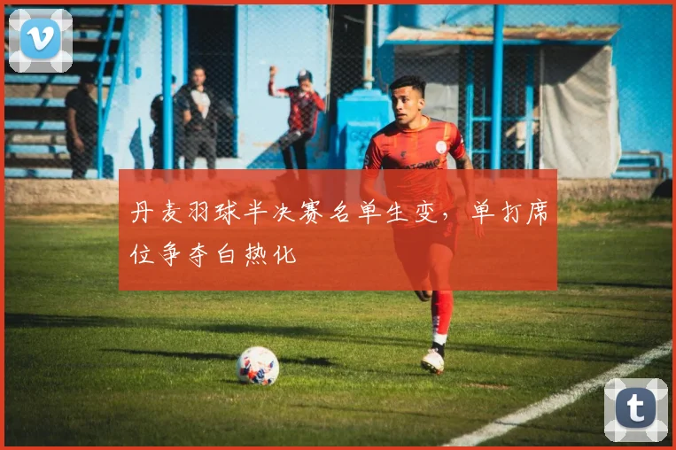 丹麦羽球半决赛名单生变，单打席位争夺白热化