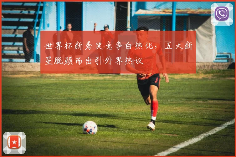 世界杯新秀奖竞争白热化，五大新星脱颖而出引外界热议