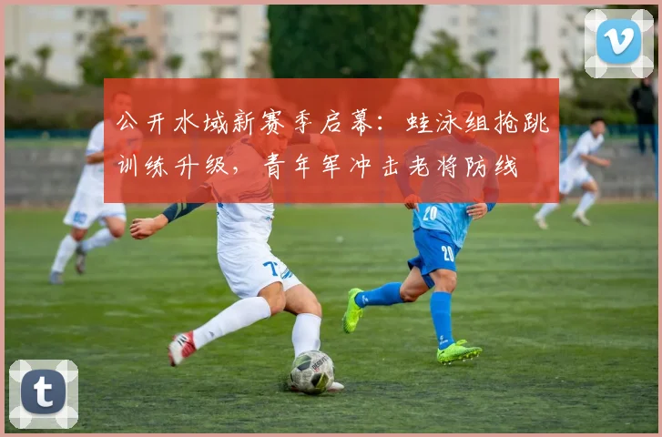 公开水域新赛季启幕：蛙泳组抢跳训练升级，青年军冲击老将防线