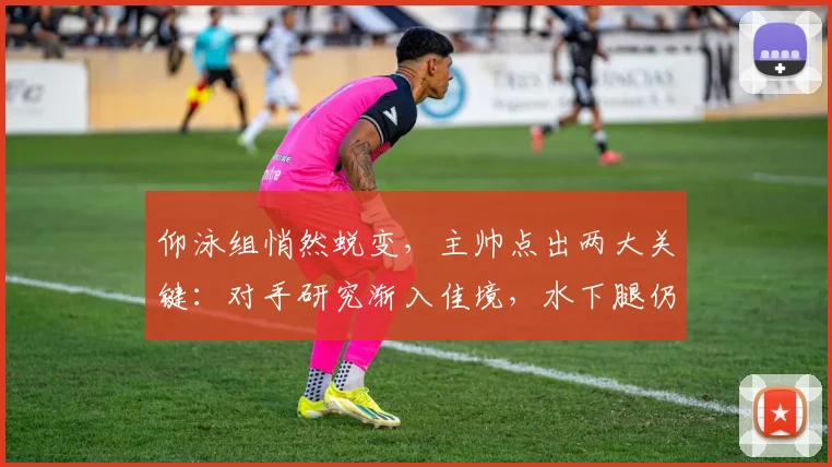 仰泳组悄然蜕变，主帅点出两大关键：对手研究渐入佳境，水下腿仍是硬伤