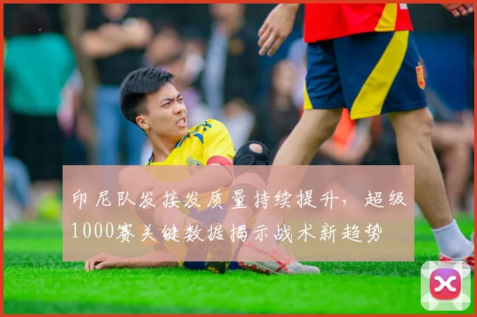 印尼队发接发质量持续提升，超级1000赛关键数据揭示战术新趋势