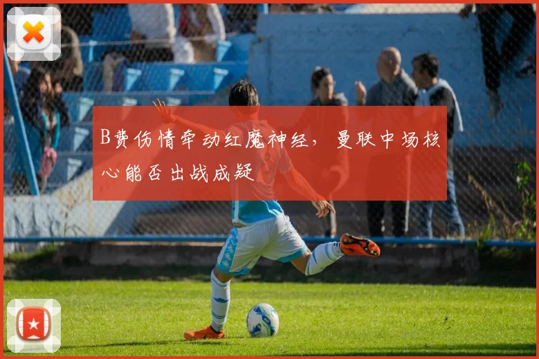B费伤情牵动红魔神经，曼联中场核心能否出战成疑