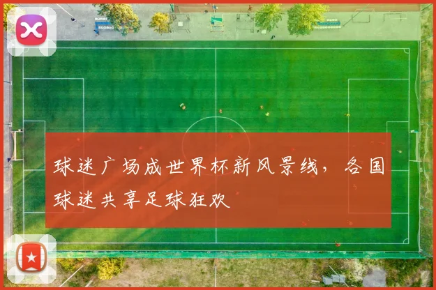 球迷广场成世界杯新风景线，各国球迷共享足球狂欢