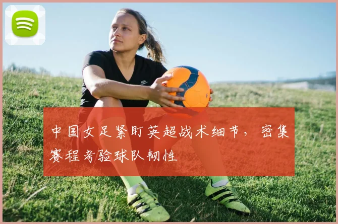 中国女足紧盯英超战术细节，密集赛程考验球队韧性