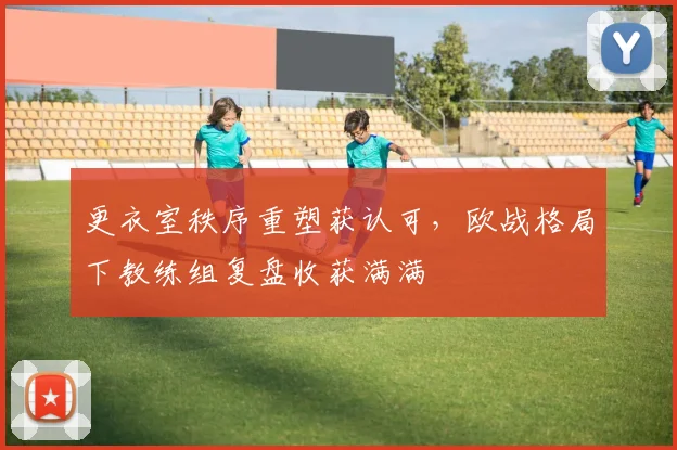 更衣室秩序重塑获认可，欧战格局下教练组复盘收获满满