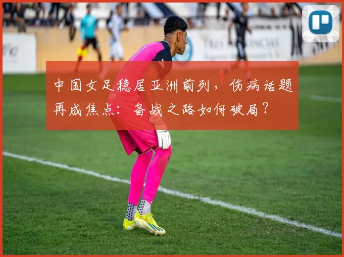 中国女足稳居亚洲前列，伤病话题再成焦点：备战之路如何破局？