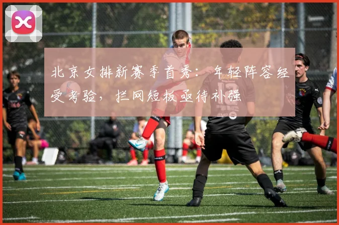 北京女排新赛季首秀：年轻阵容经受考验，拦网短板亟待补强