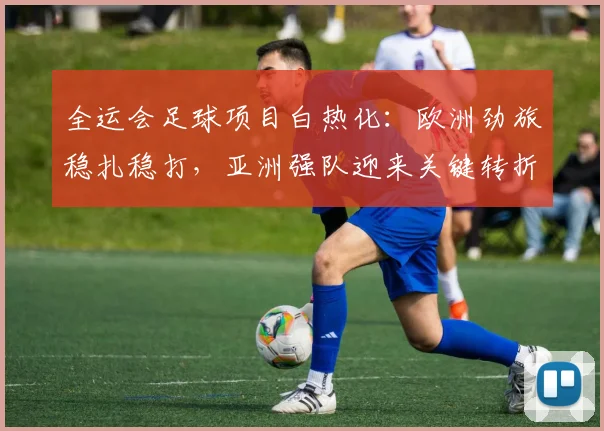全运会足球项目白热化：欧洲劲旅稳扎稳打，亚洲强队迎来关键转折点