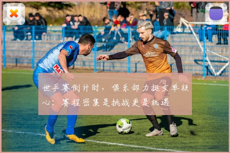 世乒赛倒计时，俱乐部力挺女单核心：赛程密集是挑战更是机遇