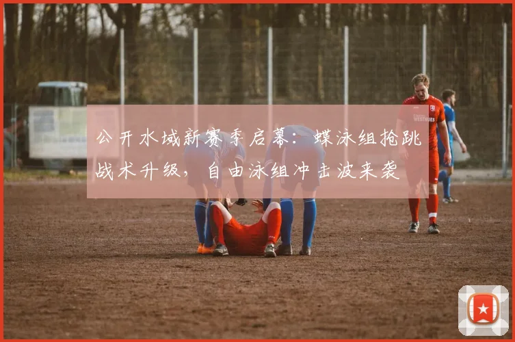 公开水域新赛季启幕：蝶泳组抢跳战术升级，自由泳组冲击波来袭
