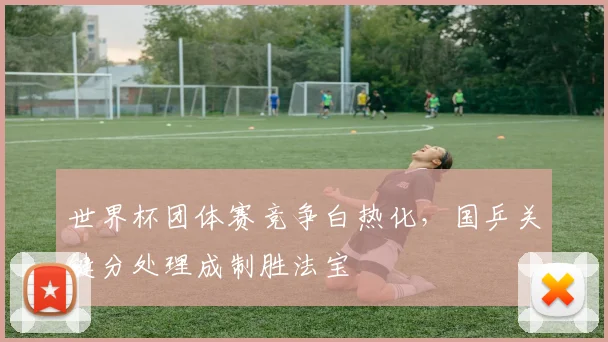 世界杯团体赛竞争白热化，国乒关键分处理成制胜法宝