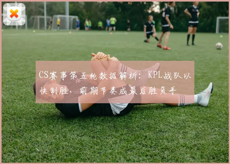 CS赛事第五轮数据解析：KPL战队以快制胜，前期节奏成最后胜负手