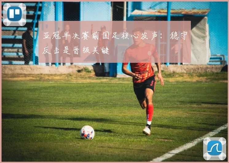 亚冠半决赛前国足核心发声：稳守反击是晋级关键