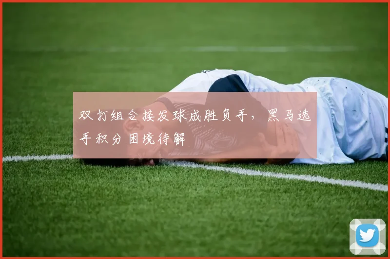 双打组合接发球成胜负手，黑马选手积分困境待解