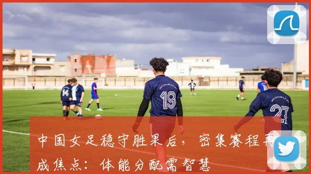 中国女足稳守胜果后，密集赛程再成焦点：体能分配需智慧