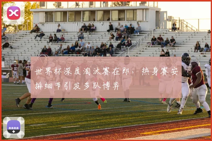 世界杯深度淘汰赛在即，热身赛安排细节引发多队博弈