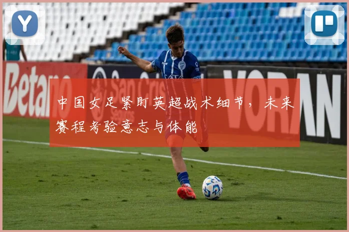 中国女足紧盯英超战术细节，未来赛程考验意志与体能