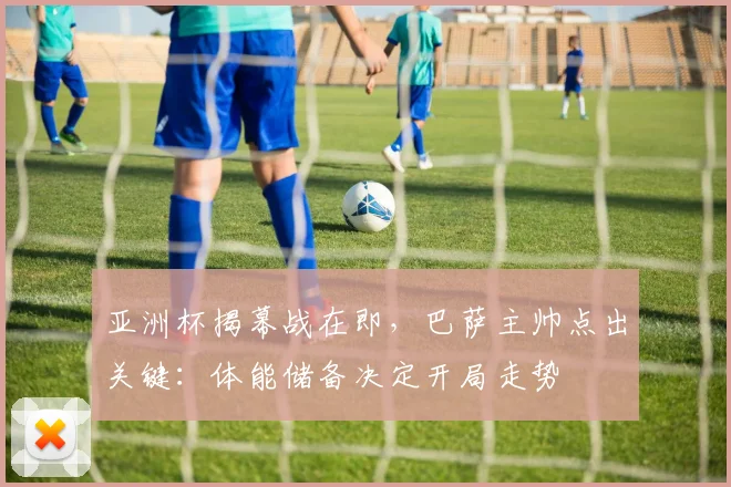 亚洲杯揭幕战在即，巴萨主帅点出关键：体能储备决定开局走势