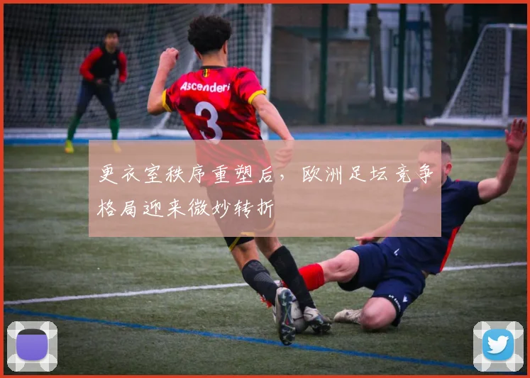 更衣室秩序重塑后，欧洲足坛竞争格局迎来微妙转折