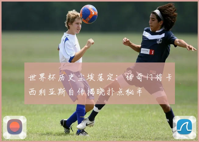 世界杯历史尘埃落定：传奇门将卡西利亚斯自传揭晓扑点秘辛
