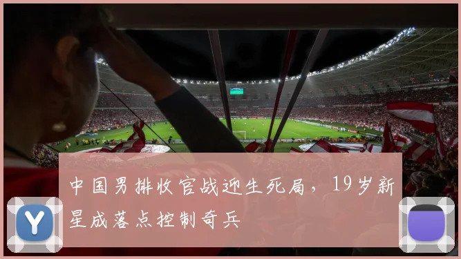中国男排收官战迎生死局，19岁新星成落点控制奇兵