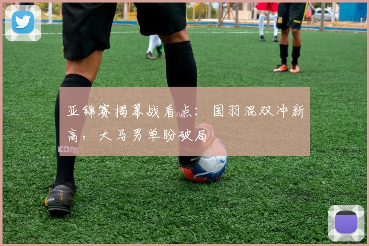 亚锦赛揭幕战看点：国羽混双冲新高，大马男单盼破局
