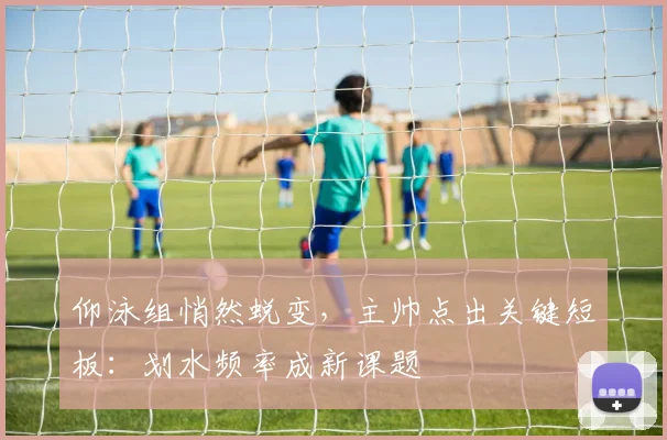 仰泳组悄然蜕变，主帅点出关键短板：划水频率成新课题
