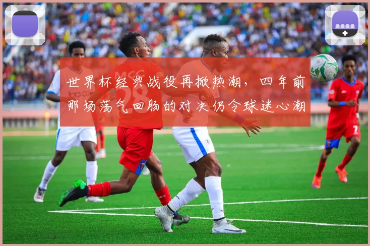 世界杯经典战役再掀热潮，四年前那场荡气回肠的对决仍令球迷心潮澎湃