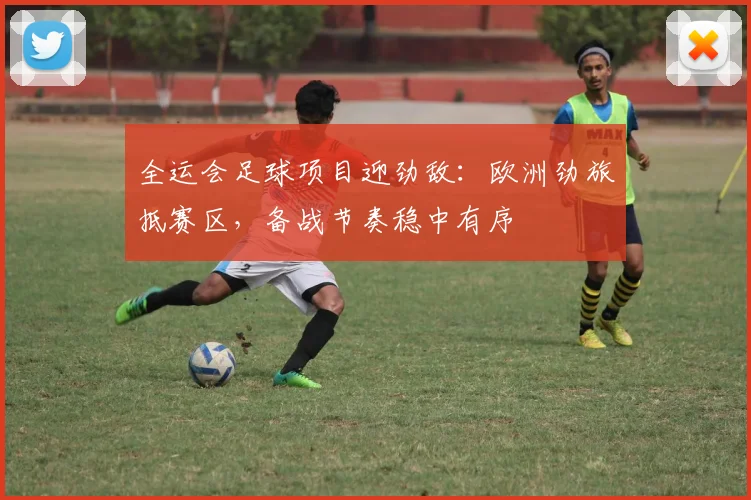 全运会足球项目迎劲敌：欧洲劲旅抵赛区，备战节奏稳中有序