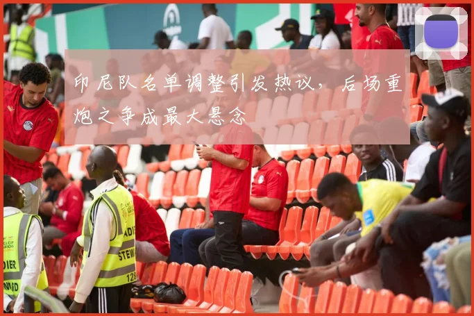 印尼队名单调整引发热议，后场重炮之争成最大悬念