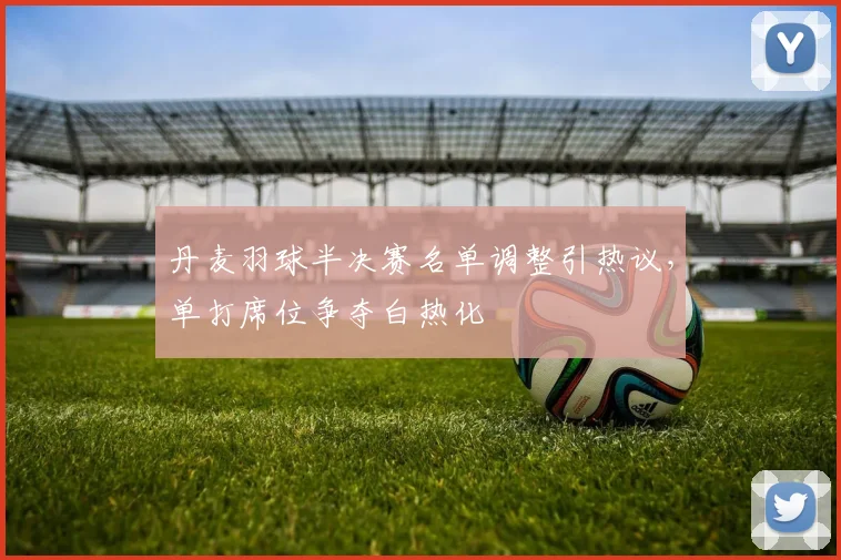 丹麦羽球半决赛名单调整引热议，单打席位争夺白热化