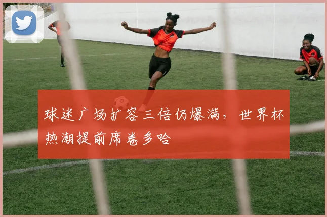球迷广场扩容三倍仍爆满，世界杯热潮提前席卷多哈