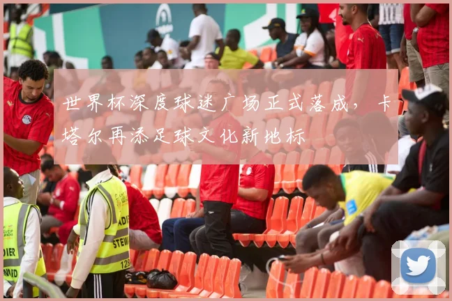 世界杯深度球迷广场正式落成，卡塔尔再添足球文化新地标
