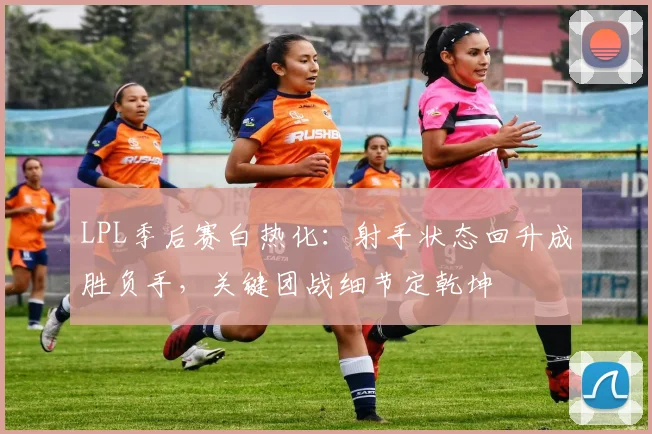 LPL季后赛白热化：射手状态回升成胜负手，关键团战细节定乾坤