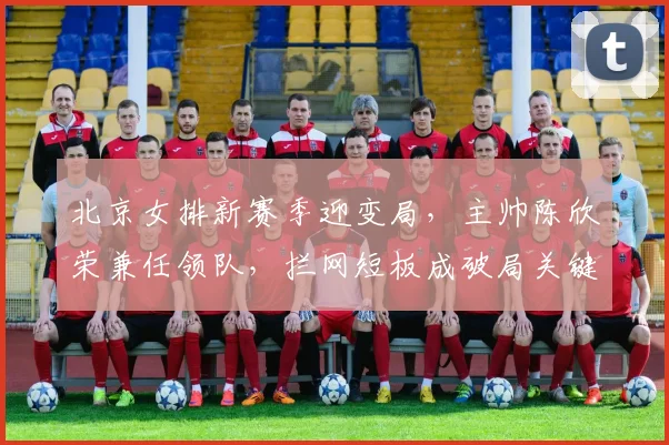 北京女排新赛季迎变局，主帅陈欣荣兼任领队，拦网短板成破局关键