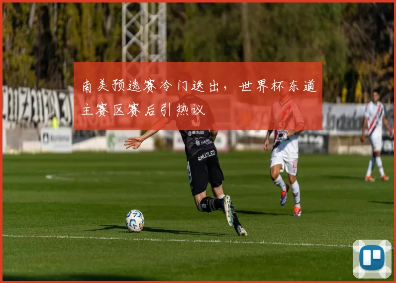 南美预选赛冷门迭出，世界杯东道主赛区赛后引热议
