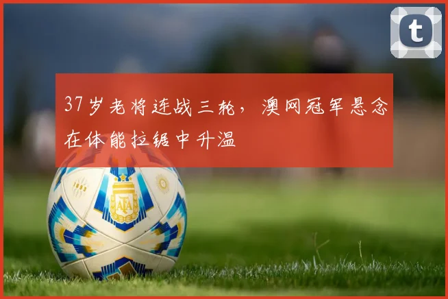 37岁老将连战三轮，澳网冠军悬念在体能拉锯中升温