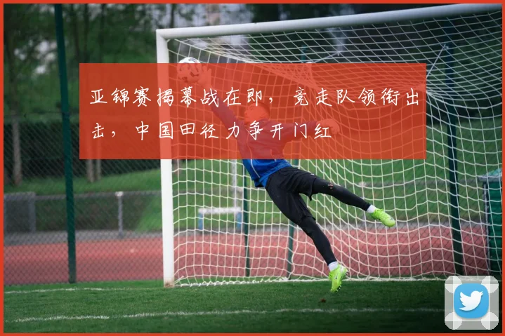亚锦赛揭幕战在即，竞走队领衔出击，中国田径力争开门红