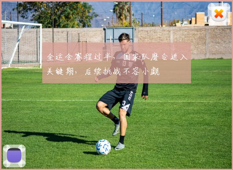 全运会赛程过半，国家队磨合进入关键期，后续挑战不容小觑