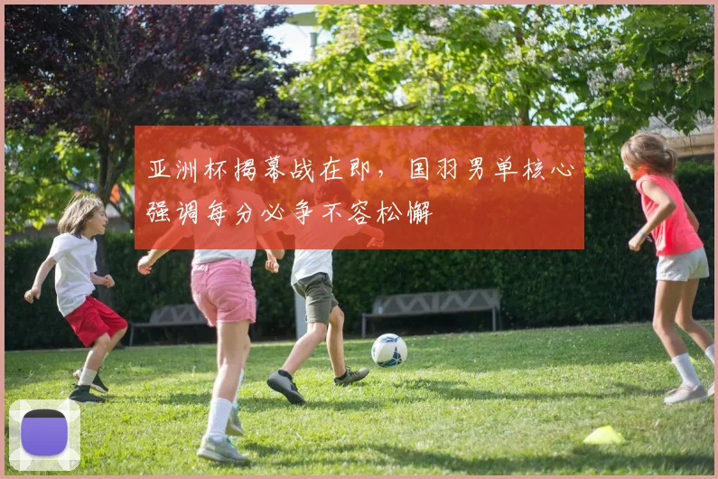 亚洲杯揭幕战在即，国羽男单核心强调每分必争不容松懈
