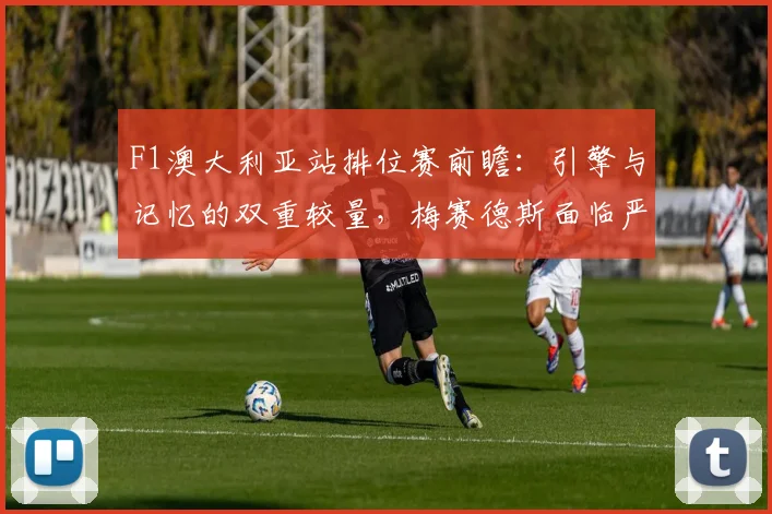 F1澳大利亚站排位赛前瞻：引擎与记忆的双重较量，梅赛德斯面临严峻考验